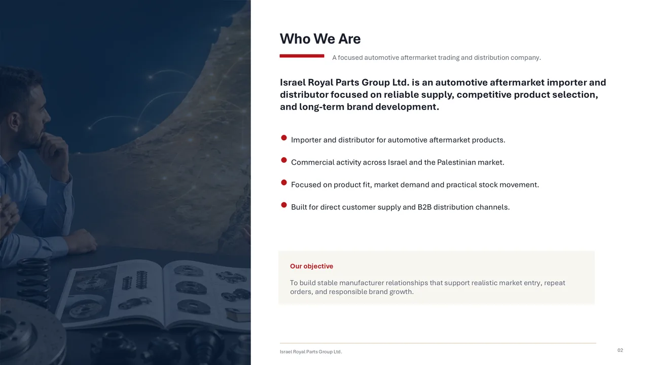 Who We Are. A focused automotive aftermarket trading and distribution company. Israel Royal Parts Group Ltd. is an automotive aftermarket importer and distributor focused on reliable supply, competitive product selection, and long-term brand development. Importer and distributor for automotive aftermarket products. Commercial activity across Israel and the Palestinian market. Focused on product fit, market demand and practical stock movement. Built for direct customer supply and B2B distribution channels. Our objective: to build stable manufacturer relationships that support realistic market entry, repeat orders, and responsible brand growth.
